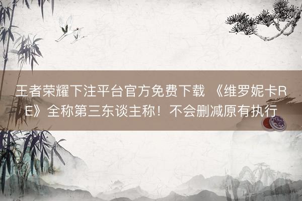 王者荣耀下注平台官方免费下载 《维罗妮卡RE》全称第三东谈主称！不会删减原有执行