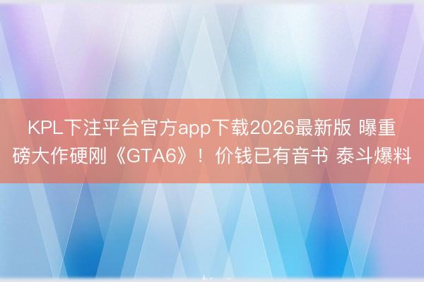 KPL下注平台官方app下载2026最新版 曝重磅大作硬刚《GTA6》！价钱已有音书 泰斗爆料