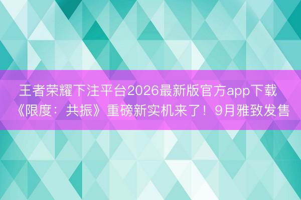 王者荣耀下注平台2026最新版官方app下载 《限度:共振》重磅新实机来了!9月雅致发售