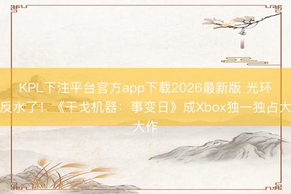 KPL下注平台官方app下载2026最新版 光环都反水了！《干戈机器：事变日》成Xbox独一独占大作