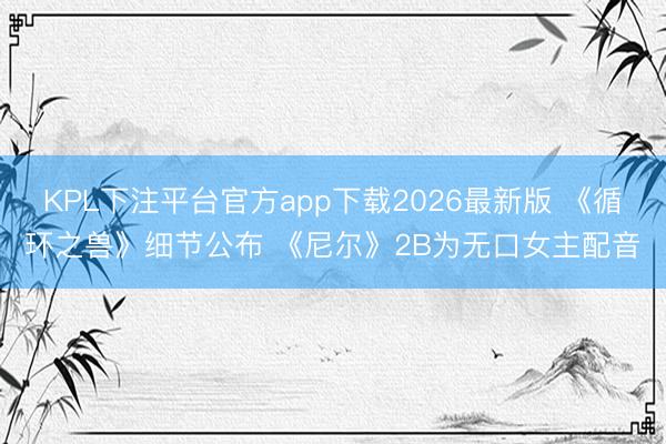 KPL下注平台官方app下载2026最新版 《循环之兽》细节公布 《尼尔》2B为无口女主配音