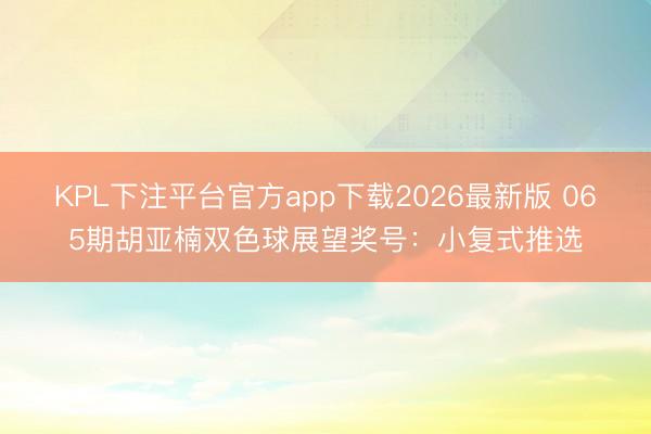 KPL下注平台官方app下载2026最新版 065期胡亚楠双色球展望奖号：小复式推选