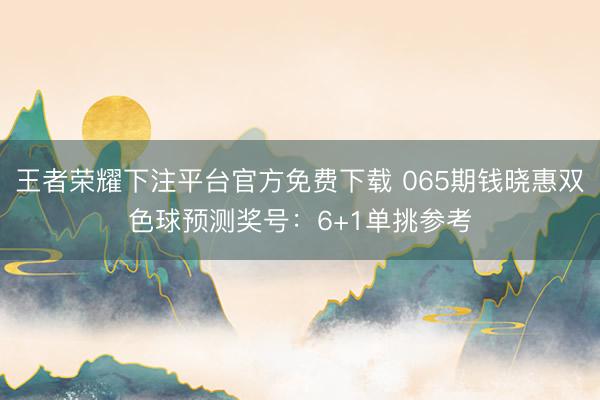 王者荣耀下注平台官方免费下载 065期钱晓惠双色球预测奖号：6+1单挑参考