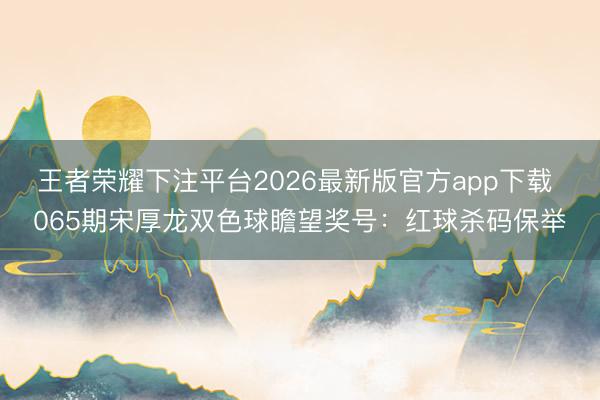 王者荣耀下注平台2026最新版官方app下载 065期宋厚龙双色球瞻望奖号：红球杀码保举