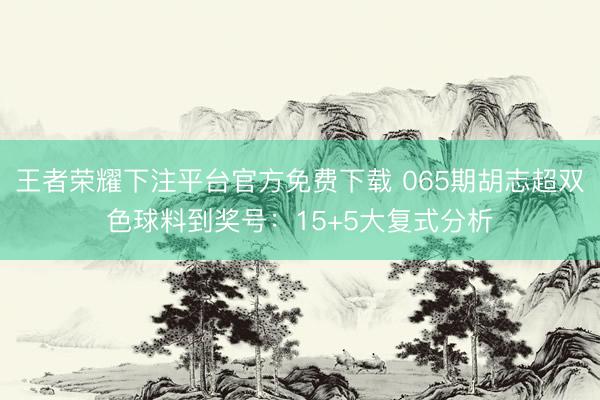 王者荣耀下注平台官方免费下载 065期胡志超双色球料到奖号：15+5大复式分析