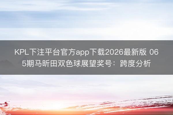 KPL下注平台官方app下载2026最新版 065期马昕田双色球展望奖号：跨度分析