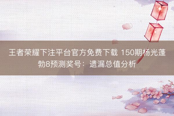 王者荣耀下注平台官方免费下载 150期杨光蓬勃8预测奖号：遗漏总值分析