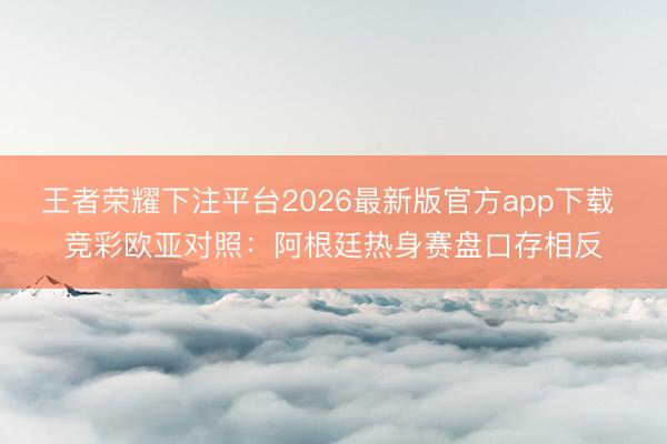 王者荣耀下注平台2026最新版官方app下载 竞彩欧亚对照：阿根廷热身赛盘口存相反