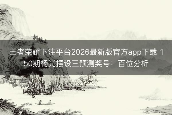 王者荣耀下注平台2026最新版官方app下载 150期杨光摆设三预测奖号：百位分析