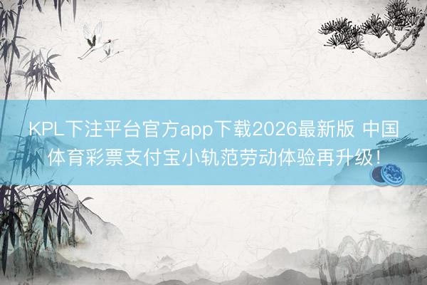 KPL下注平台官方app下载2026最新版 中国体育彩票支付宝小轨范劳动体验再升级！