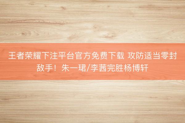 王者荣耀下注平台官方免费下载 攻防适当零封敌手！朱一珺/李茜完胜杨博轩