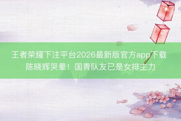 王者荣耀下注平台2026最新版官方app下载 陈晓辉哭晕！国青队友已是女排主力