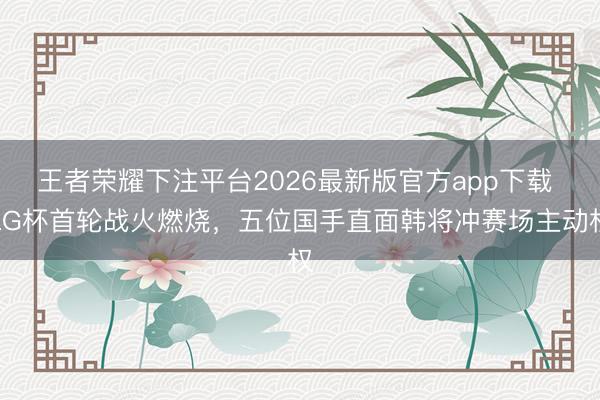 王者荣耀下注平台2026最新版官方app下载 LG杯首轮战火燃烧,五位国手直面韩将冲赛场主动权