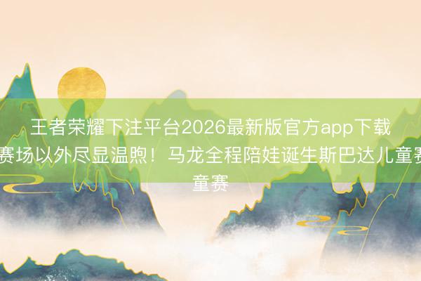 王者荣耀下注平台2026最新版官方app下载 赛场以外尽显温煦！马龙全程陪娃诞生斯巴达儿童赛