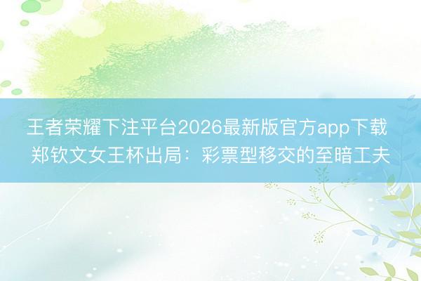 王者荣耀下注平台2026最新版官方app下载 郑钦文女王杯出局：彩票型移交的至暗工夫