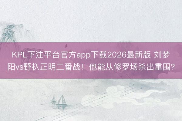 KPL下注平台官方app下载2026最新版 刘梦阳vs野杁正明二番战！他能从修罗场杀出重围？