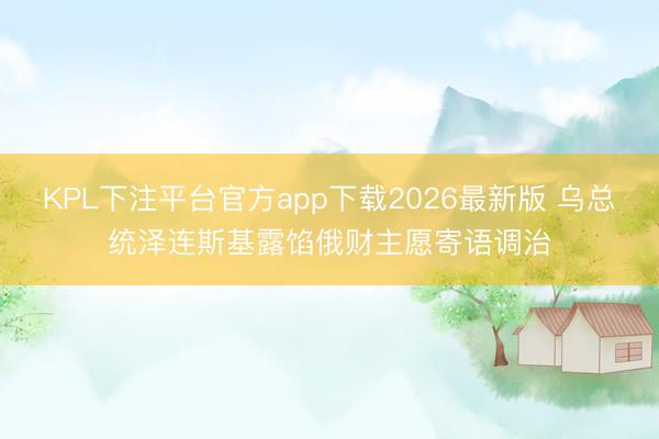KPL下注平台官方app下载2026最新版 乌总统泽连斯基露馅俄财主愿寄语调治