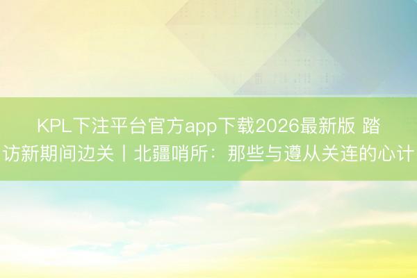 KPL下注平台官方app下载2026最新版 踏访新期间边关丨北疆哨所：那些与遵从关连的心计