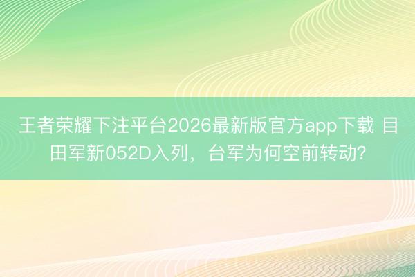 王者荣耀下注平台2026最新版官方app下载 目田军新052D入列，台军为何空前转动？