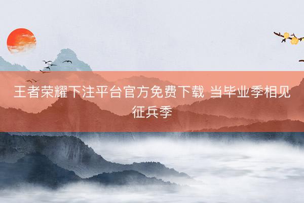 王者荣耀下注平台官方免费下载 当毕业季相见征兵季