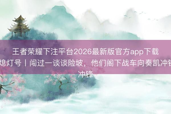 王者荣耀下注平台2026最新版官方app下载 熄灯号丨闯过一谈谈险坡，他们阁下战车向奏凯冲锋