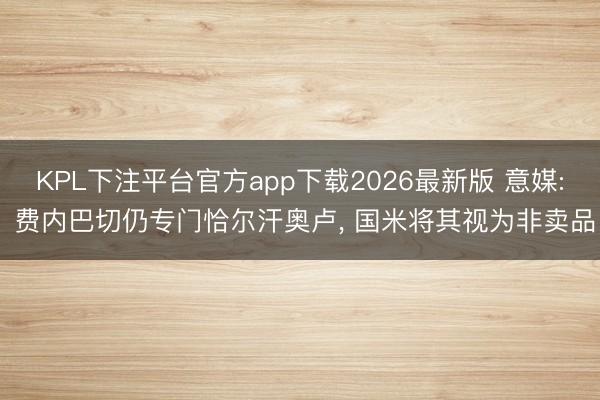 KPL下注平台官方app下载2026最新版 意媒: 费内巴切仍专门恰尔汗奥卢， 国米将其视为非卖品