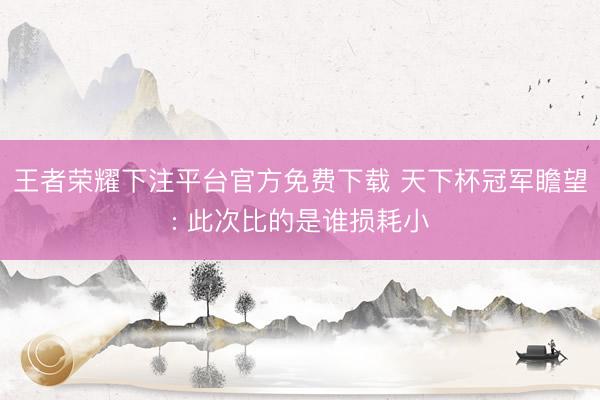 王者荣耀下注平台官方免费下载 天下杯冠军瞻望: 此次比的是谁损耗小