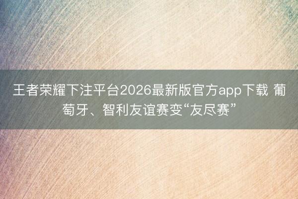 王者荣耀下注平台2026最新版官方app下载 葡萄牙、智利友谊赛变“友尽赛”