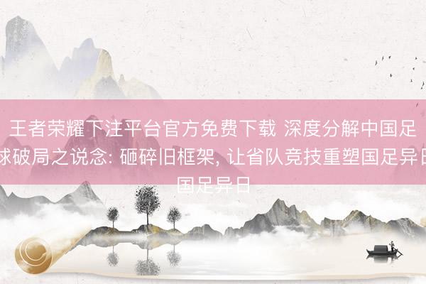 王者荣耀下注平台官方免费下载 深度分解中国足球破局之说念: 砸碎旧框架， 让省队竞技重塑国足异日