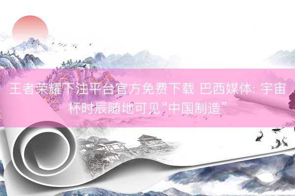 王者荣耀下注平台官方免费下载 巴西媒体: 宇宙杯时辰随地可见“中国制造”