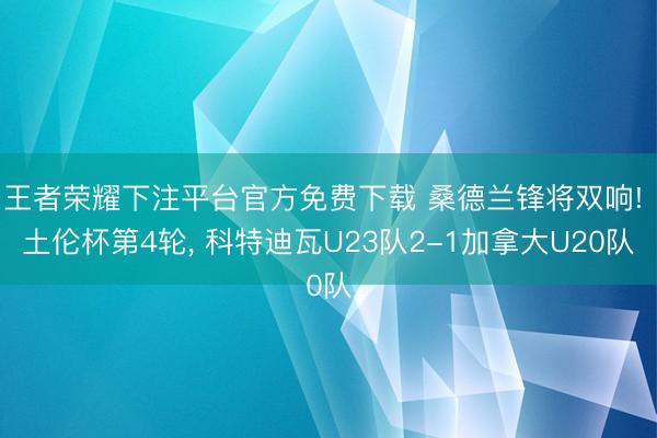 王者荣耀下注平台官方免费下载 桑德兰锋将双响! 土伦杯第4轮， 科特迪瓦U23队2-1加拿大U20队