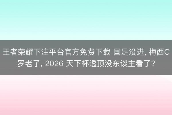 王者荣耀下注平台官方免费下载 国足没进， 梅西C罗老了， 2026 天下杯透顶没东谈主看了?
