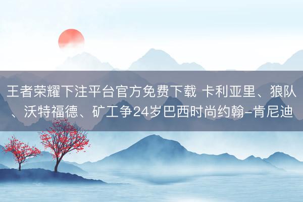 王者荣耀下注平台官方免费下载 卡利亚里、狼队、沃特福德、矿工争24岁巴西时尚约翰-肯尼迪