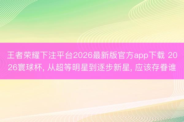 王者荣耀下注平台2026最新版官方app下载 2026寰球杯， 从超等明星到逐步新星， 应该存眷谁
