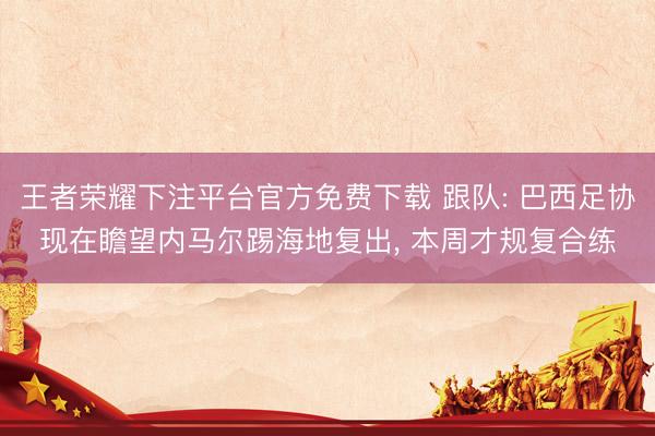 王者荣耀下注平台官方免费下载 跟队: 巴西足协现在瞻望内马尔踢海地复出， 本周才规复合练