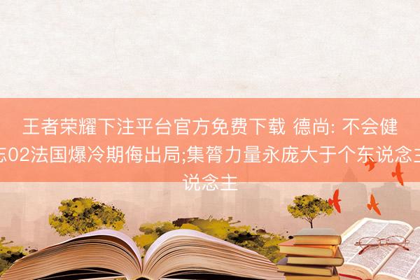 王者荣耀下注平台官方免费下载 德尚: 不会健忘02法国爆冷期侮出局;集膂力量永庞大于个东说念主