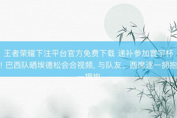 王者荣耀下注平台官方免费下载 递补参加寰宇杯! 巴西队晒埃德松会合视频， 与队友、西席逐一拥抱