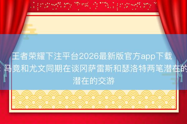 王者荣耀下注平台2026最新版官方app下载 迪马: 马竞和尤文同期在谈冈萨雷斯和瑟洛特两笔潜在的交游