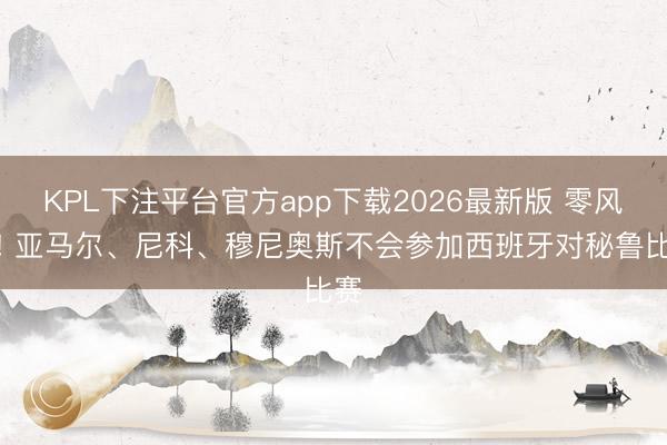 KPL下注平台官方app下载2026最新版 零风险! 亚马尔、尼科、穆尼奥斯不会参加西班牙对秘鲁比赛