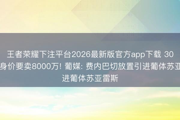 王者荣耀下注平台2026最新版官方app下载 3000万身价要卖8000万! 葡媒: 费内巴切放置引进葡体苏亚雷斯