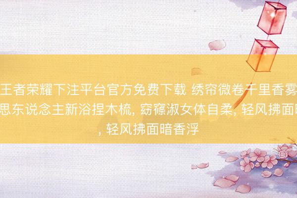 王者荣耀下注平台官方免费下载 绣帘微卷千里香雾, 好意思东说念主新浴捏木梳, 窈窱淑女体自柔, 轻风拂面暗香浮