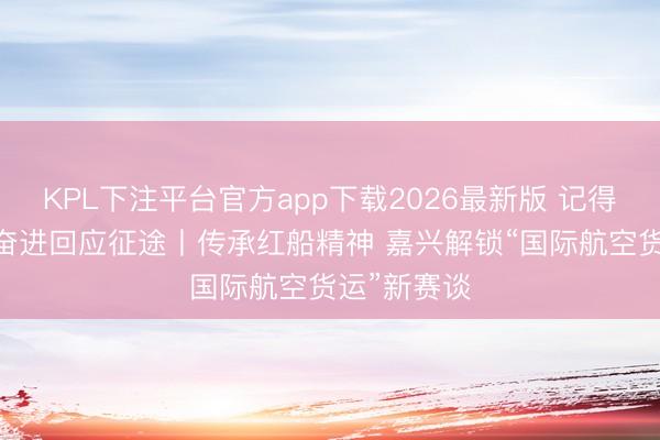 KPL下注平台官方app下载2026最新版 记得初心行状 奋进回应征途丨传承红船精神 嘉兴解锁“国际航空货运”新赛谈