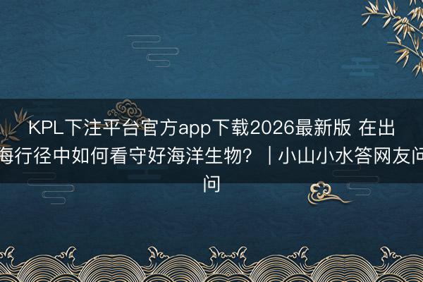KPL下注平台官方app下载2026最新版 在出海行径中如何看守好海洋生物？ | 小山小水答网友问