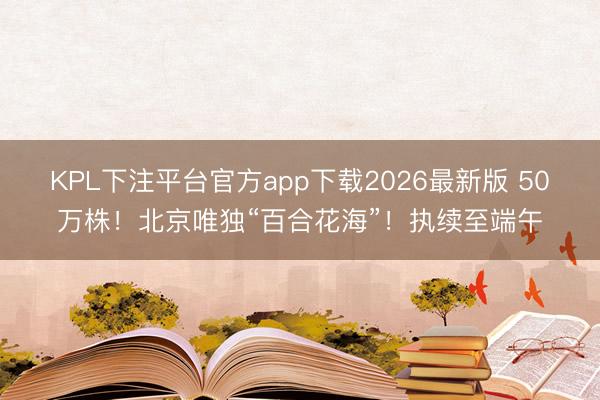 KPL下注平台官方app下载2026最新版 50万株！北京唯独“百合花海”！执续至端午