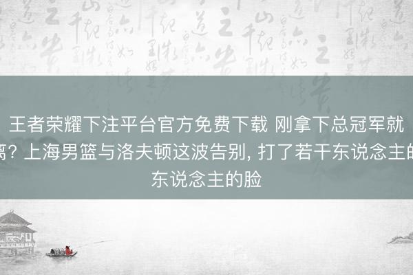 王者荣耀下注平台官方免费下载 刚拿下总冠军就仳离? 上海男篮与洛夫顿这波告别， 打了若干东说念主的脸