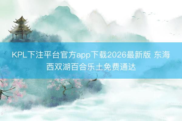 KPL下注平台官方app下载2026最新版 东海西双湖百合乐土免费通达