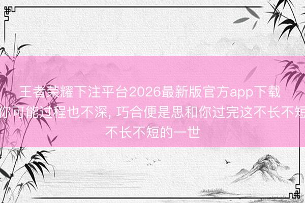 王者荣耀下注平台2026最新版官方app下载 我可爱你可能过程也不深， 巧合便是思和你过完这不长不短的一世