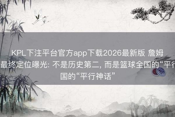 KPL下注平台官方app下载2026最新版 詹姆斯退役最终定位曝光: 不是历史第二， 而是篮球全国的“平行神话”