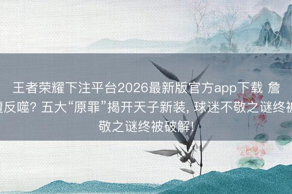 王者荣耀下注平台2026最新版官方app下载 詹姆斯遭反噬? 五大“原罪”揭开天子新装, 球迷不敬之谜终被破解!