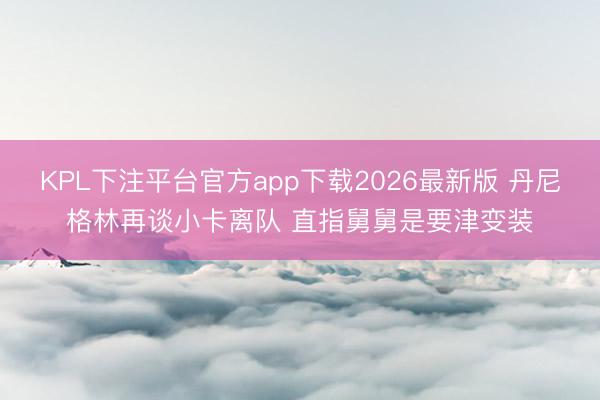 KPL下注平台官方app下载2026最新版 丹尼格林再谈小卡离队 直指舅舅是要津变装